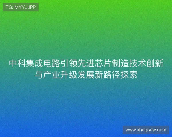中科集成电路引领先进芯片制造技术创新与产业升级发展新路径探索